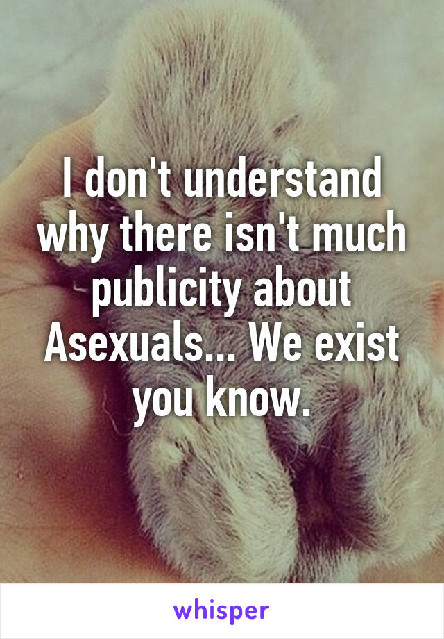 I don't understand why there isn't much publicity about Asexuals... We exist you know.
