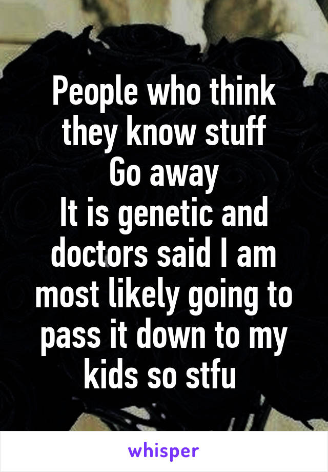 People who think they know stuff
Go away
It is genetic and doctors said I am most likely going to pass it down to my kids so stfu 