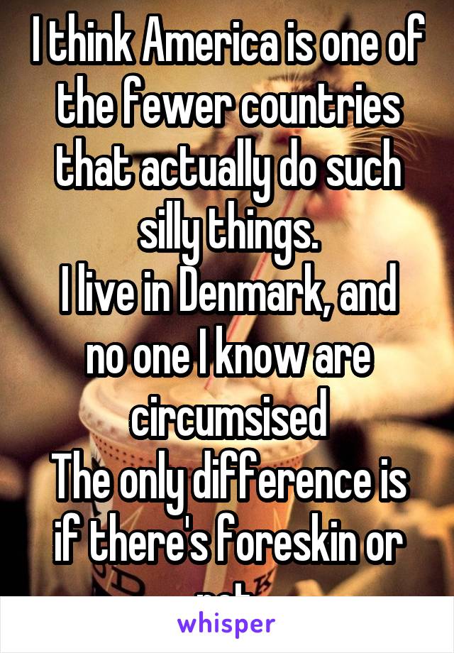 I think America is one of the fewer countries that actually do such silly things.
I live in Denmark, and no one I know are circumsised
The only difference is if there's foreskin or not.