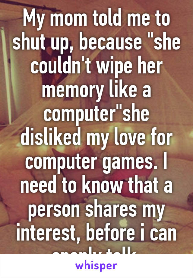 My mom told me to shut up, because "she couldn't wipe her memory like a computer"she disliked my love for computer games. I need to know that a person shares my interest, before i can openly talk.