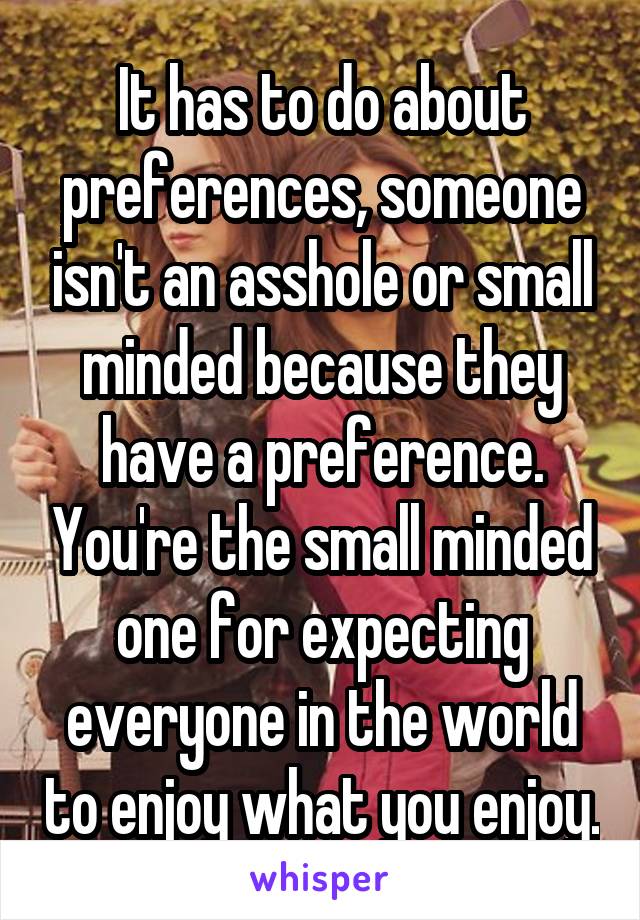 It has to do about preferences, someone isn't an asshole or small minded because they have a preference. You're the small minded one for expecting everyone in the world to enjoy what you enjoy.