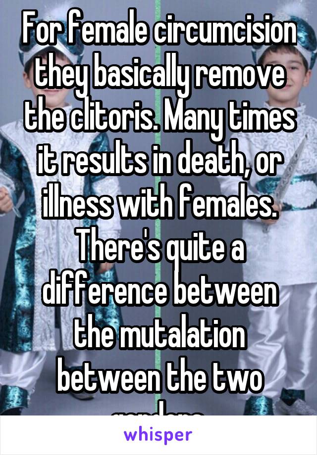 For female circumcision they basically remove the clitoris. Many times it results in death, or illness with females. There's quite a difference between the mutalation between the two genders.