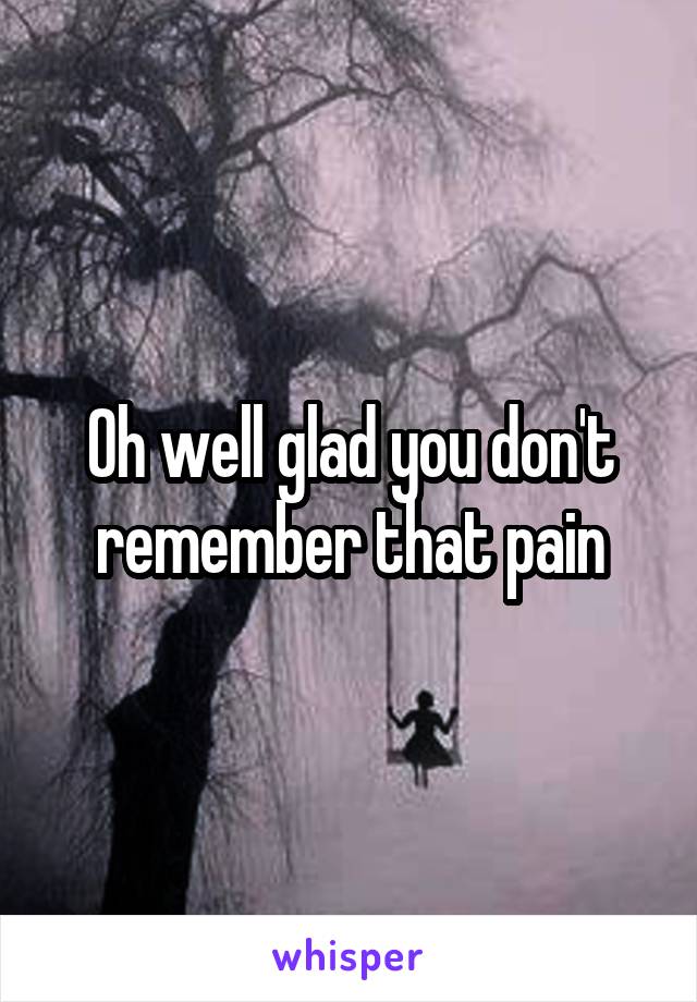 Oh well glad you don't remember that pain