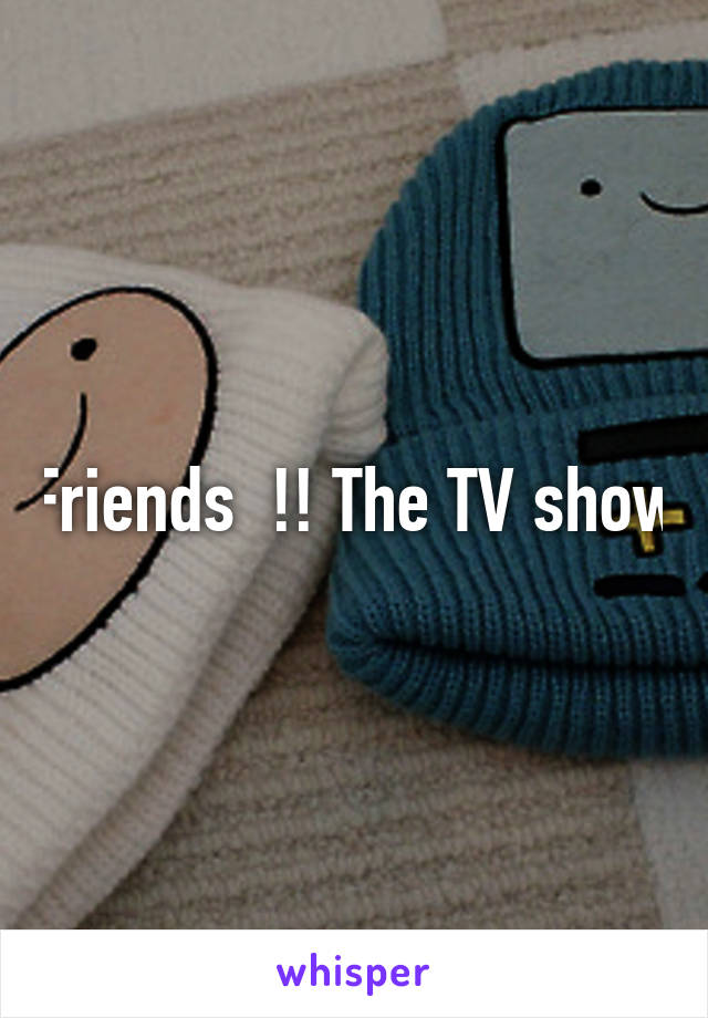 Friends  !! The TV show