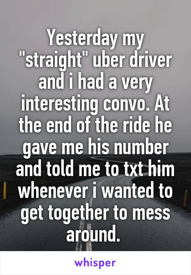 Yesterday my "straight" uber driver and i had a very interesting convo. At the end of the ride he gave me his number and told me to txt him whenever i wanted to get together to mess around. 