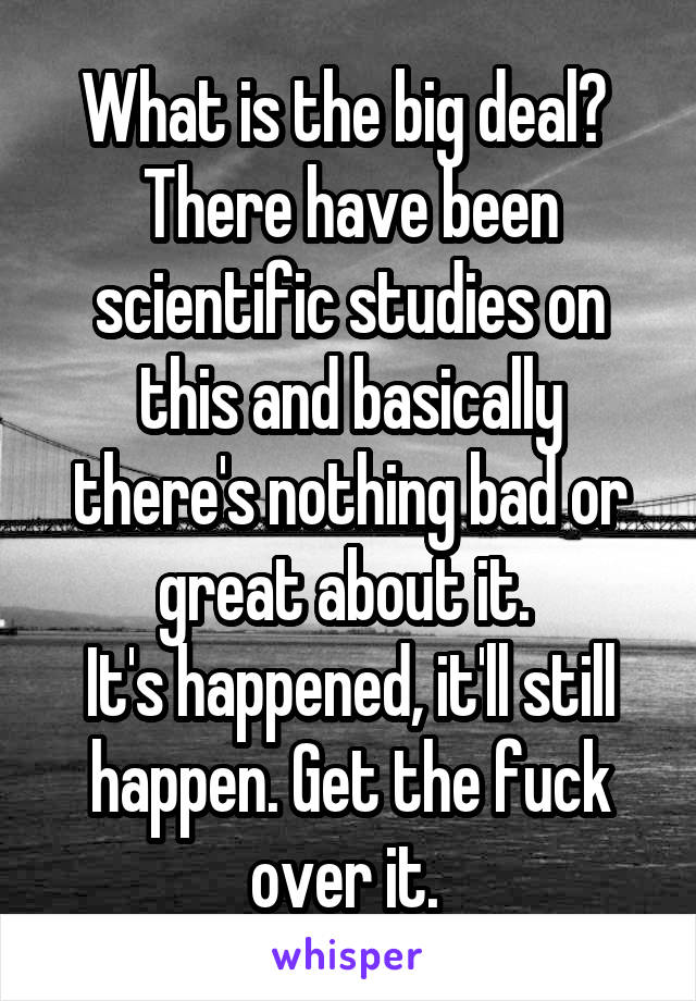 What is the big deal? 
There have been scientific studies on this and basically there's nothing bad or great about it. 
It's happened, it'll still happen. Get the fuck over it. 