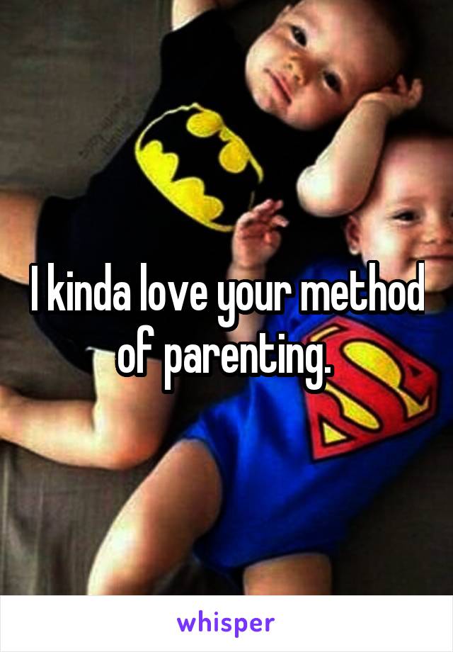 I kinda love your method of parenting. 