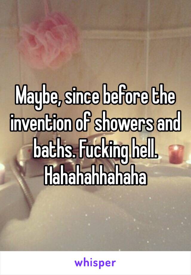 Maybe, since before the invention of showers and baths. Fucking hell. Hahahahhahaha