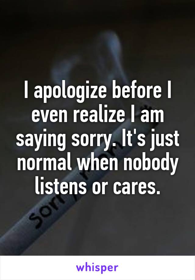 I apologize before I even realize I am saying sorry. It's just normal when nobody listens or cares.