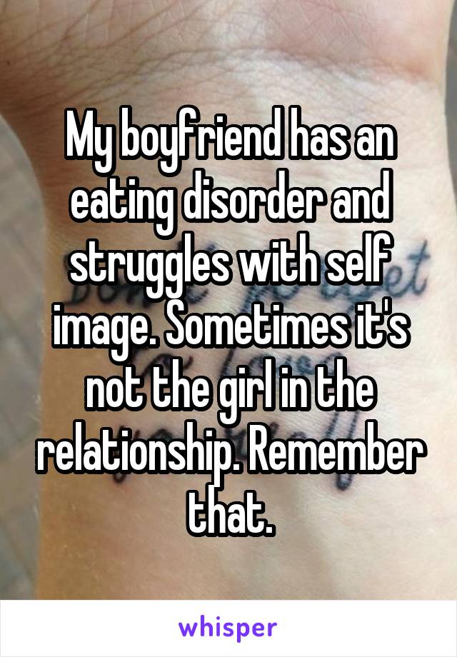 My boyfriend has an eating disorder and struggles with self image. Sometimes it's not the girl in the relationship. Remember that.