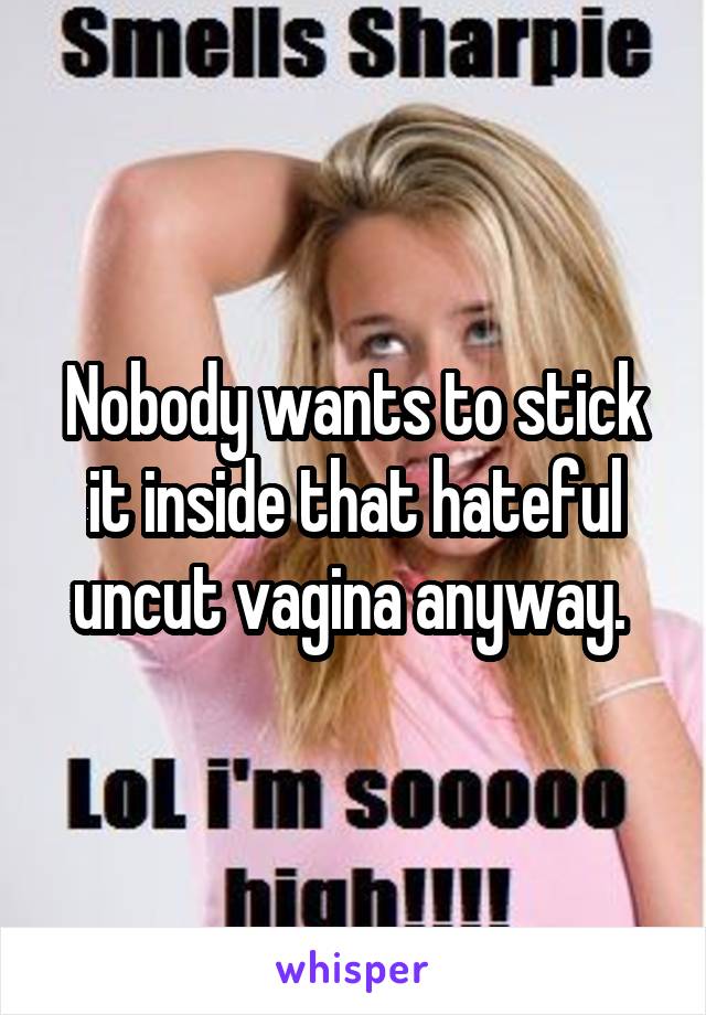 Nobody wants to stick it inside that hateful uncut vagina anyway. 