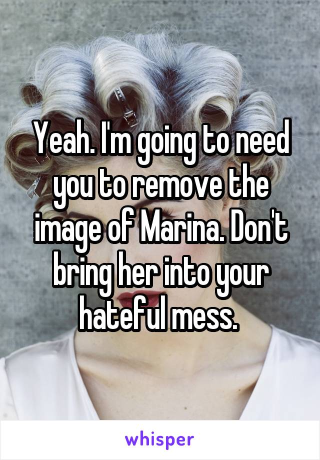 Yeah. I'm going to need you to remove the image of Marina. Don't bring her into your hateful mess. 