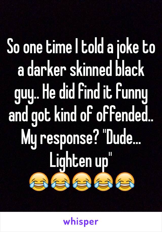 So one time I told a joke to a darker skinned black guy.. He did find it funny and got kind of offended.. My response? "Dude... Lighten up" 
😂😂😂😂😂