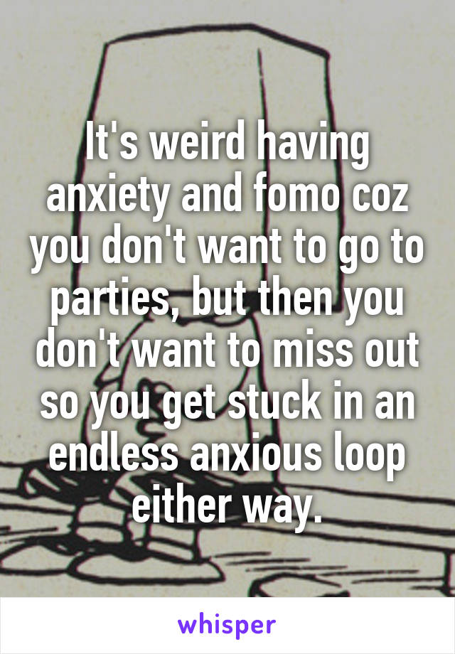It's weird having anxiety and fomo coz you don't want to go to parties, but then you don't want to miss out so you get stuck in an endless anxious loop either way.