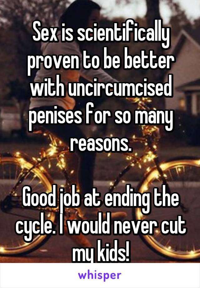 Sex is scientifically proven to be better with uncircumcised penises for so many reasons.

Good job at ending the cycle. I would never cut my kids!