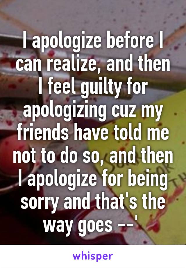I apologize before I can realize, and then I feel guilty for apologizing cuz my friends have told me not to do so, and then I apologize for being sorry and that's the way goes --' 