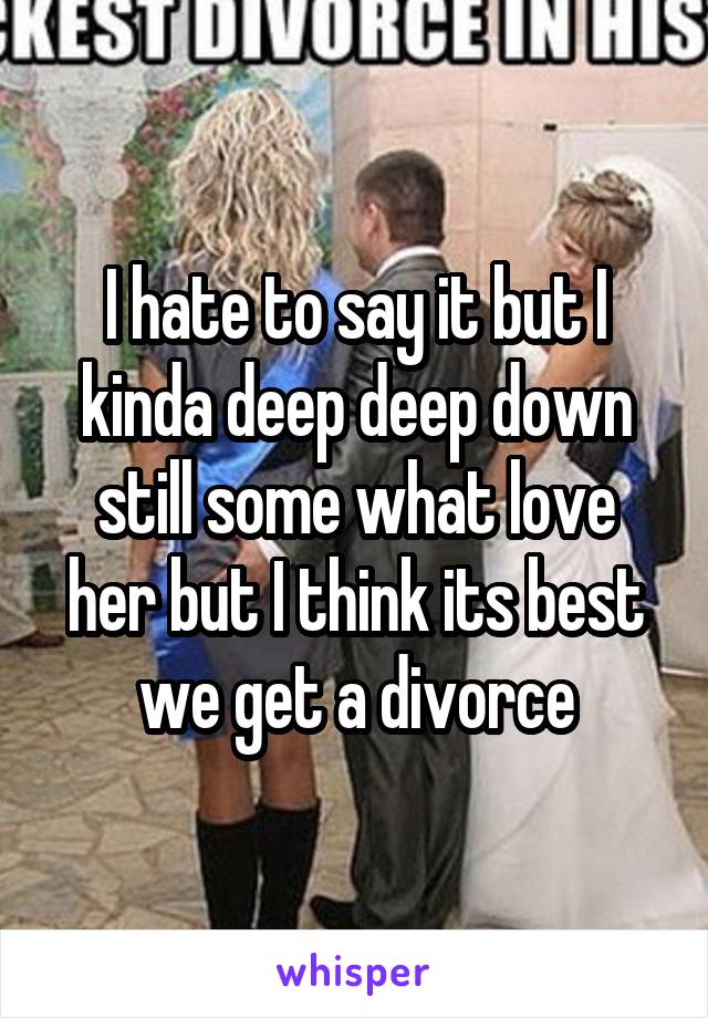 I hate to say it but I kinda deep deep down still some what love her but I think its best we get a divorce