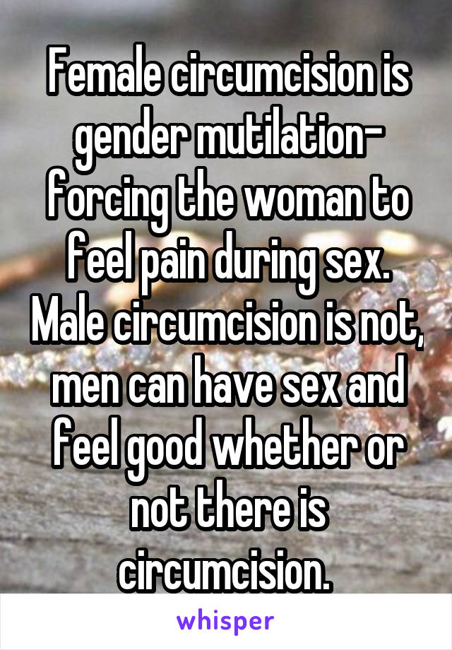 Female circumcision is gender mutilation- forcing the woman to feel pain during sex. Male circumcision is not, men can have sex and feel good whether or not there is circumcision. 