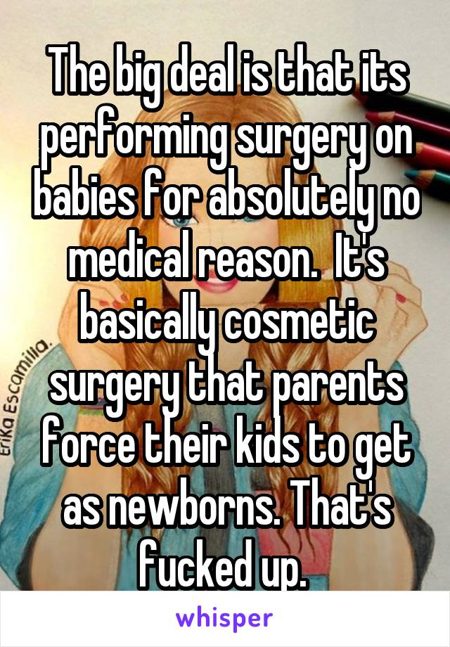 The big deal is that its performing surgery on babies for absolutely no medical reason.  It's basically cosmetic surgery that parents force their kids to get as newborns. That's fucked up. 