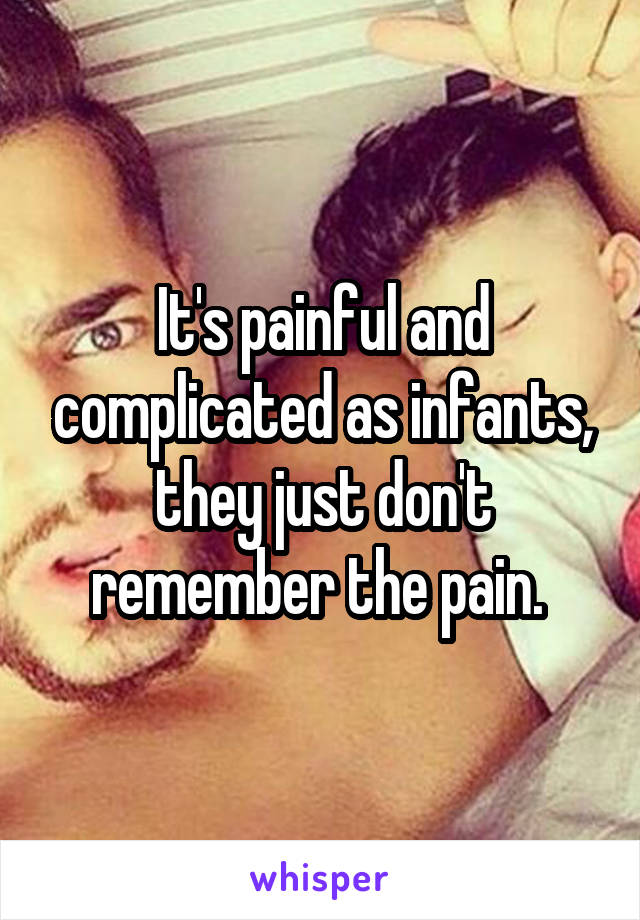 It's painful and complicated as infants, they just don't remember the pain. 