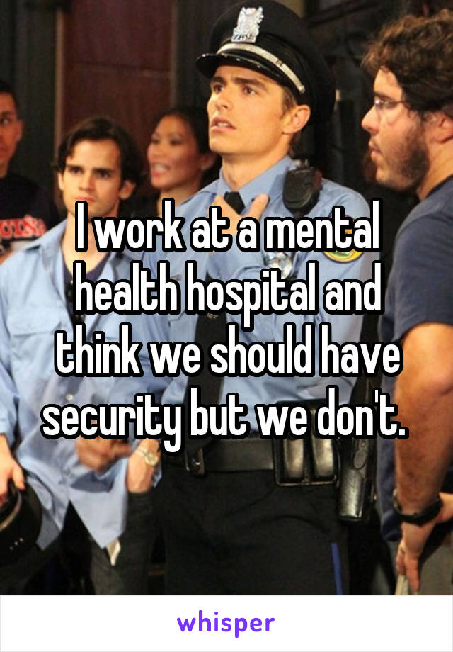 I work at a mental health hospital and think we should have security but we don't. 