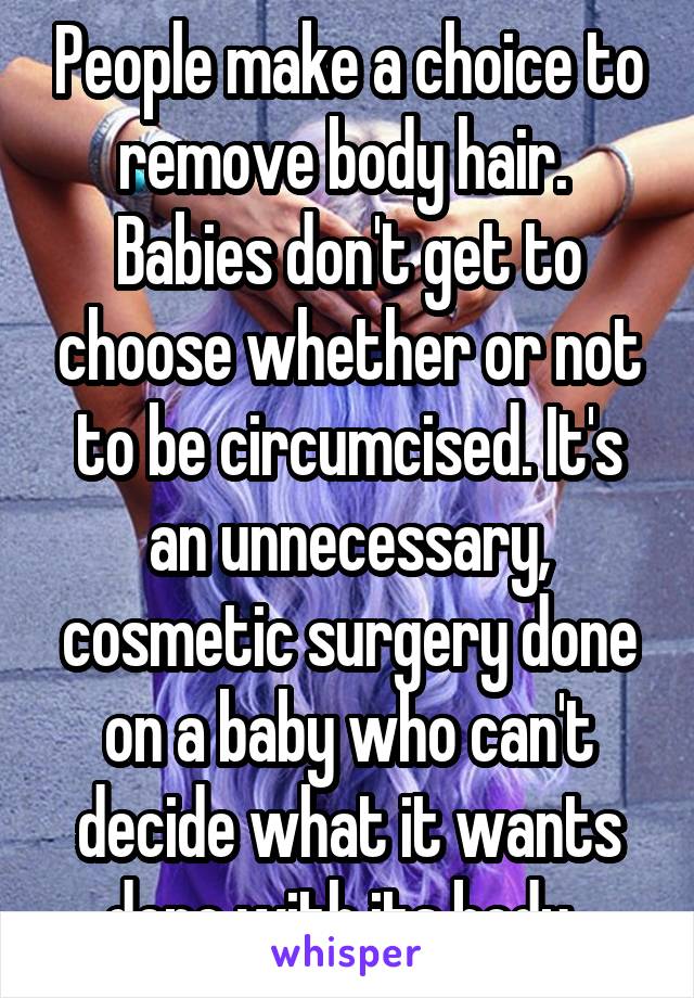 People make a choice to remove body hair.  Babies don't get to choose whether or not to be circumcised. It's an unnecessary, cosmetic surgery done on a baby who can't decide what it wants done with its body. 