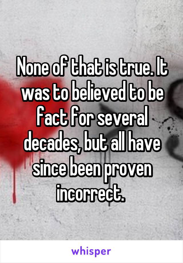 None of that is true. It was to believed to be fact for several decades, but all have since been proven incorrect. 