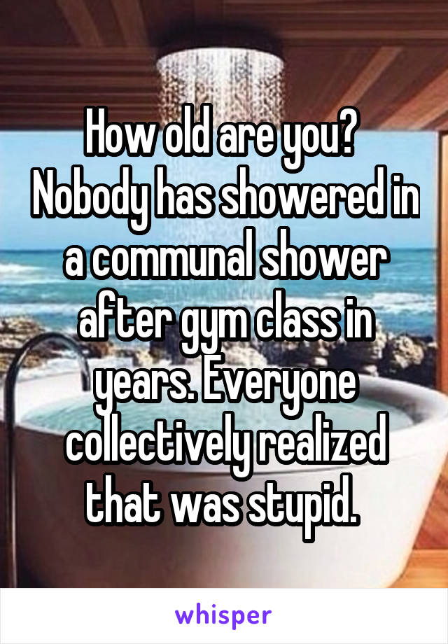 How old are you?  Nobody has showered in a communal shower after gym class in years. Everyone collectively realized that was stupid. 