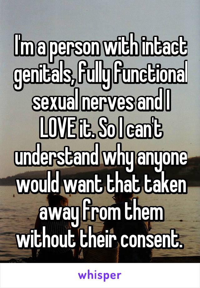 I'm a person with intact genitals, fully functional sexual nerves and I LOVE it. So I can't understand why anyone would want that taken away from them without their consent. 