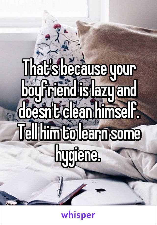 That's because your boyfriend is lazy and doesn't clean himself. Tell him to learn some hygiene. 