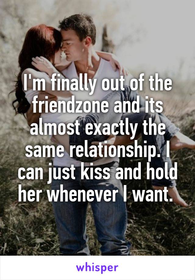 I'm finally out of the friendzone and its almost exactly the same relationship. I can just kiss and hold her whenever I want. 