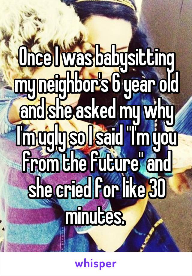 Once I was babysitting my neighbor's 6 year old and she asked my why I'm ugly so I said "I'm you from the future" and she cried for like 30 minutes. 