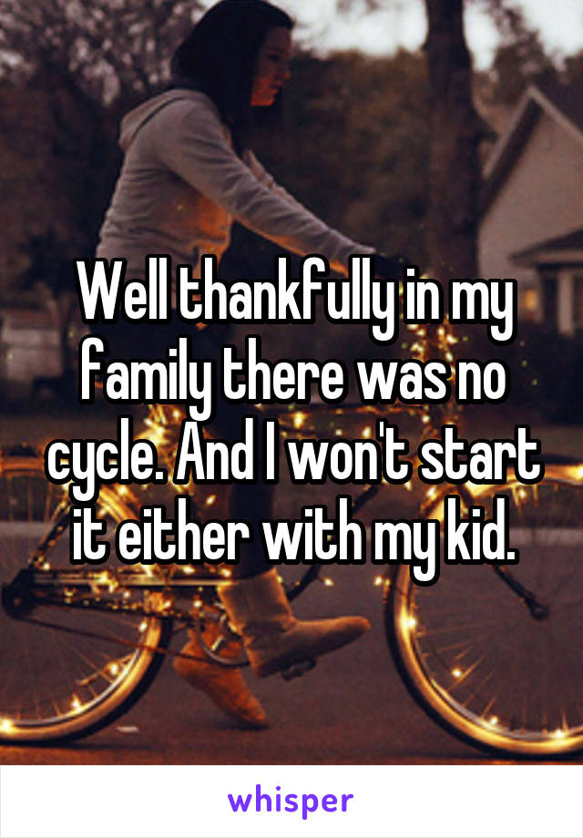 Well thankfully in my family there was no cycle. And I won't start it either with my kid.