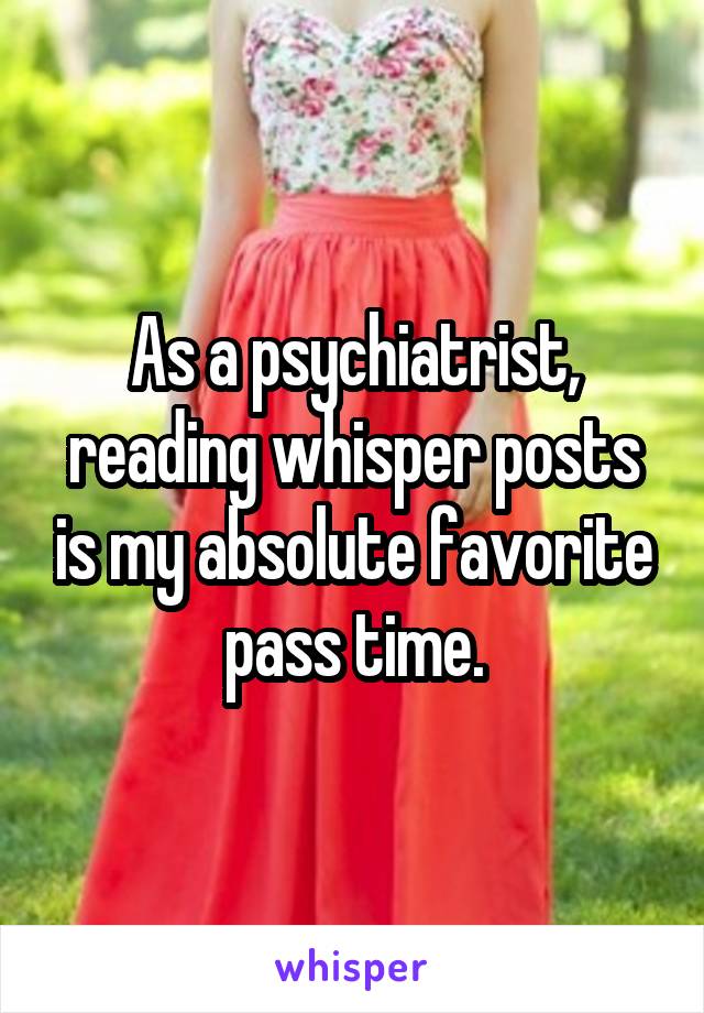 As a psychiatrist, reading whisper posts is my absolute favorite pass time.