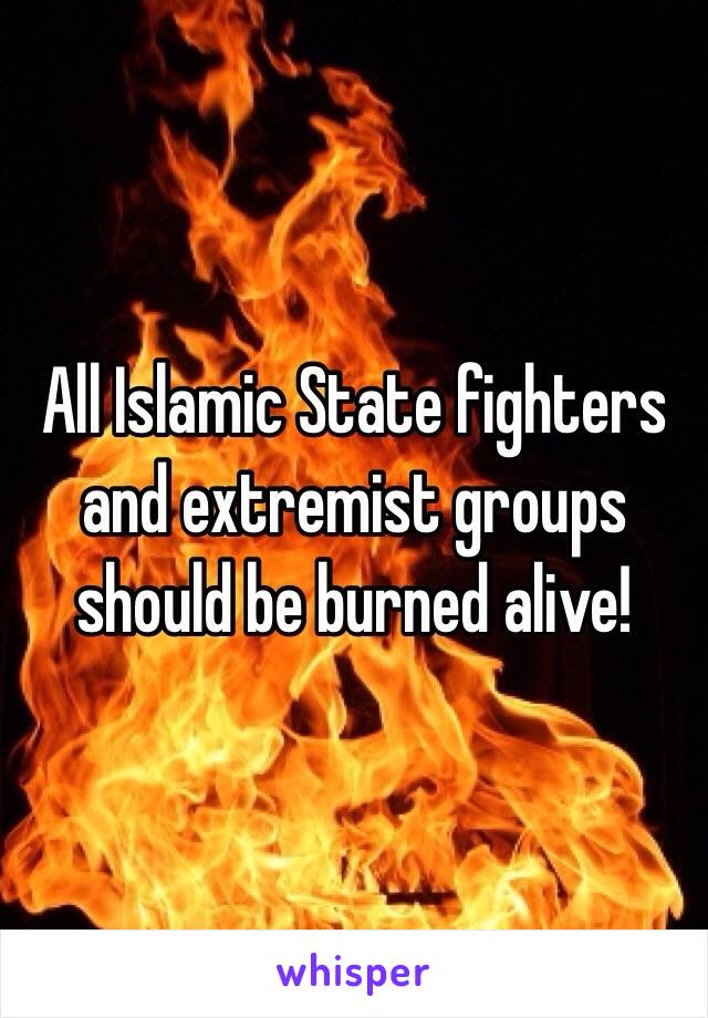  All Islamic State fighters and extremist groups should be burned alive! 
