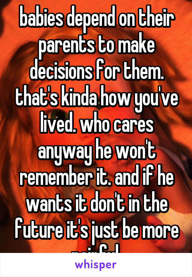  babies depend on their parents to make decisions for them. that's kinda how you've lived. who cares anyway he won't remember it. and if he wants it don't in the future it's just be more painful.