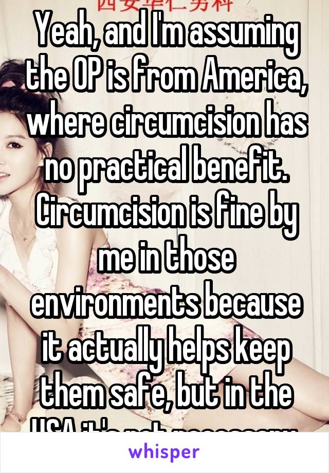 Yeah, and I'm assuming the OP is from America, where circumcision has no practical benefit. Circumcision is fine by me in those environments because it actually helps keep them safe, but in the USA it's not necessary.