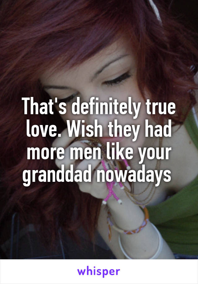 That's definitely true love. Wish they had more men like your granddad nowadays 