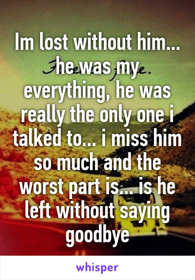 Im lost without him... he was my everything, he was really the only one i talked to... i miss him so much and the worst part is... is he left without saying goodbye