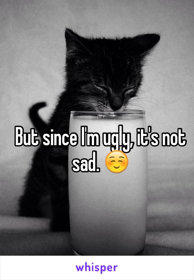 But since I'm ugly, it's not sad. ☺️