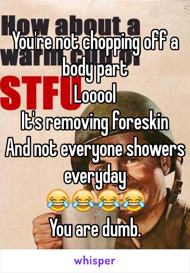 You're not chopping off a body part 
Looool
It's removing foreskin
And not everyone showers everyday 
😂😂😂😂
You are dumb.