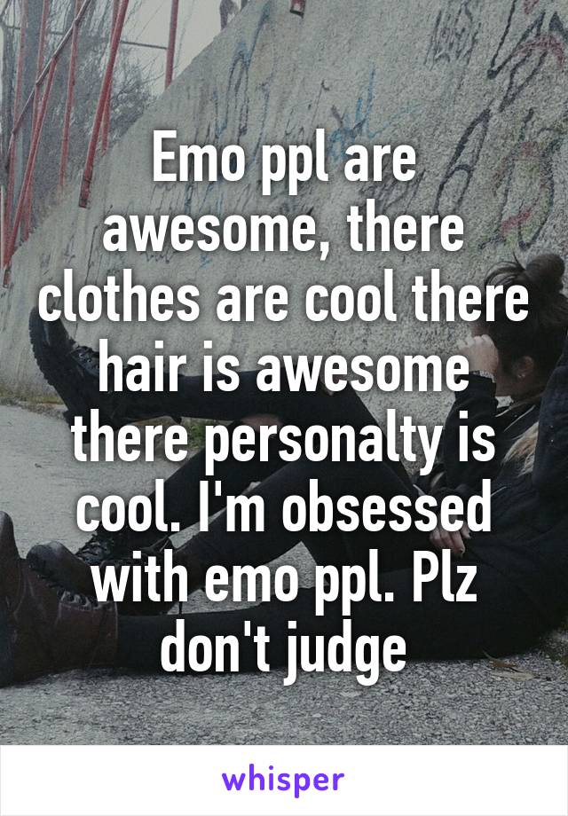 Emo ppl are awesome, there clothes are cool there hair is awesome there personalty is cool. I'm obsessed with emo ppl. Plz don't judge