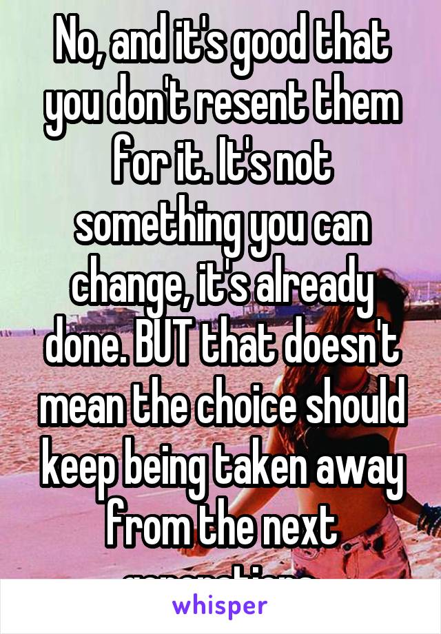 No, and it's good that you don't resent them for it. It's not something you can change, it's already done. BUT that doesn't mean the choice should keep being taken away from the next generations.