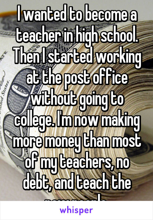 I wanted to become a teacher in high school. Then I started working at the post office without going to college. I'm now making more money than most of my teachers, no debt, and teach the new people.