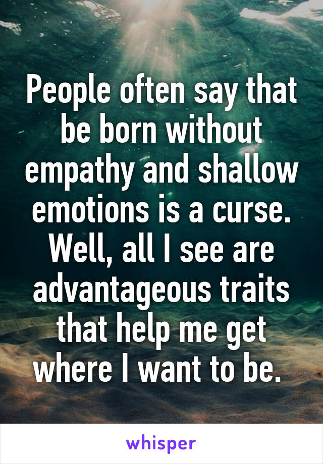 People often say that be born without empathy and shallow emotions is a curse. Well, all I see are advantageous traits that help me get where I want to be. 