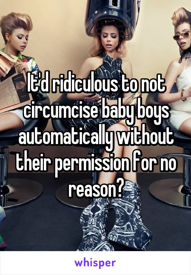 It'd ridiculous to not circumcise baby boys automatically without their permission for no reason?