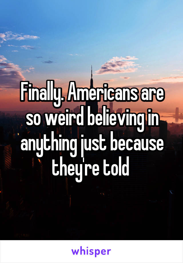 Finally. Americans are so weird believing in anything just because they're told 