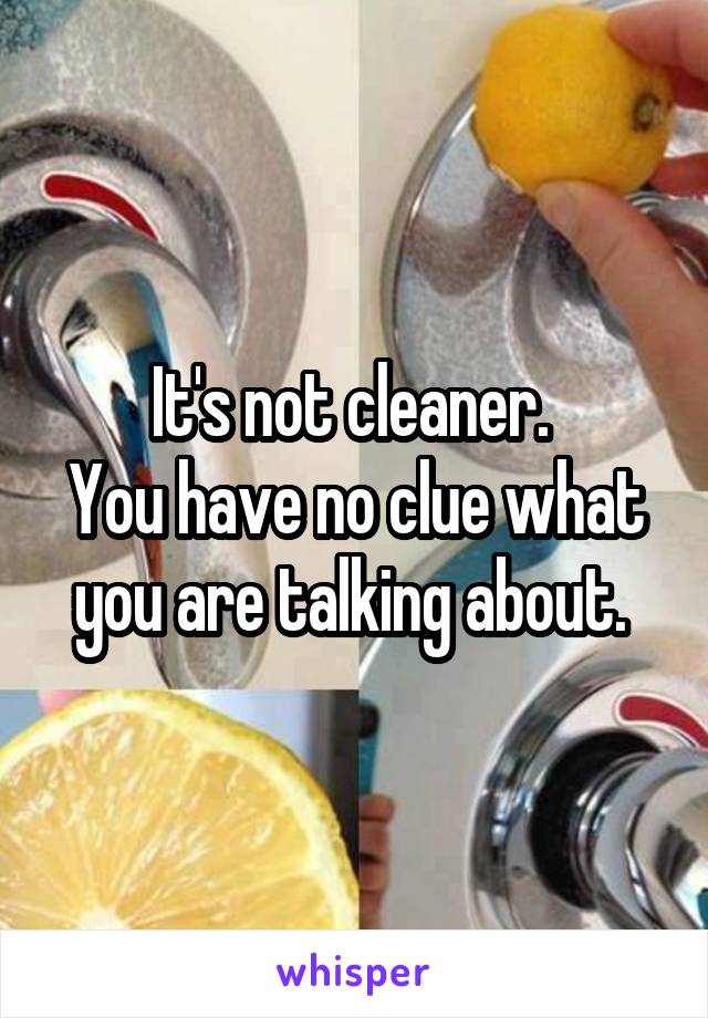 It's not cleaner. 
You have no clue what you are talking about. 