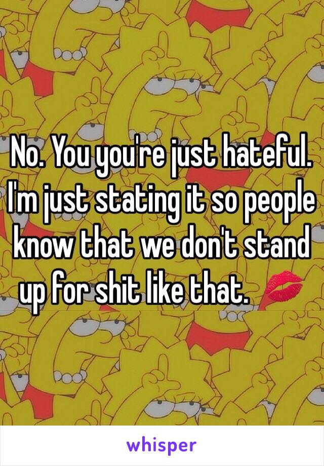 No. You you're just hateful. I'm just stating it so people know that we don't stand up for shit like that.  💋