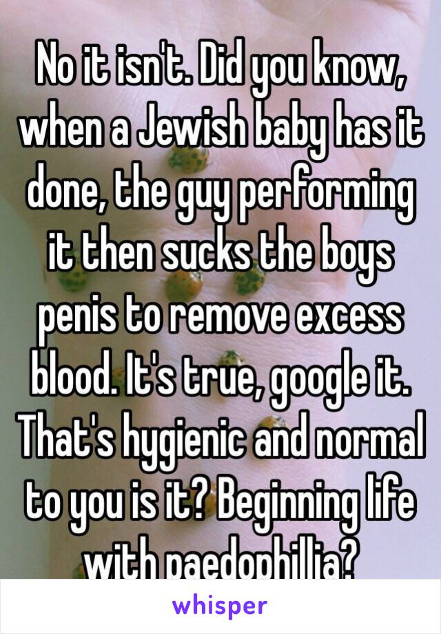 No it isn't. Did you know, when a Jewish baby has it done, the guy performing it then sucks the boys penis to remove excess blood. It's true, google it. That's hygienic and normal to you is it? Beginning life with paedophillia?